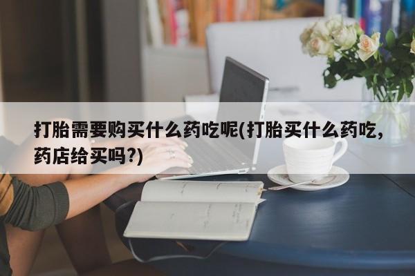 打胎药网上购买私人微信打胎需要购买什么药吃呢(打胎买什么药吃,药店给买吗?)