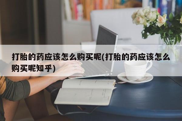 打胎药网上购买私人微信打胎的药应该怎么购买呢(打胎的药应该怎么购买呢知乎)